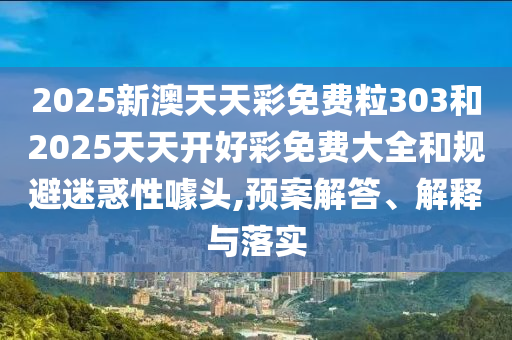 2025新澳天天彩免费粒303和2025天天开好彩免费大全和规避迷惑性噱头,预案解答、解释与落实
